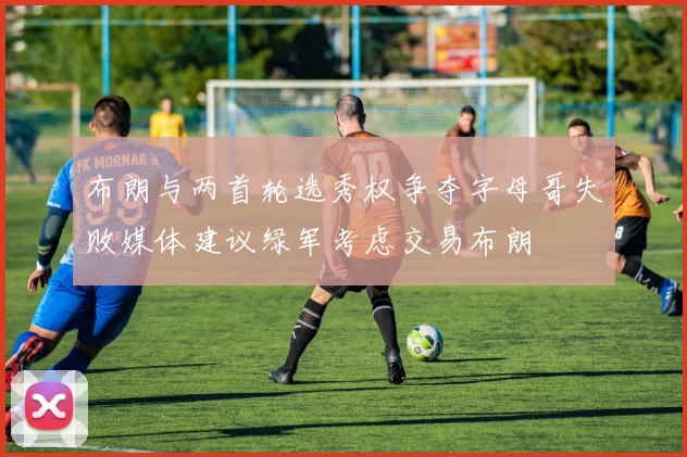 布朗与两首轮选秀权争夺字母哥失败媒体建议绿军考虑交易布朗